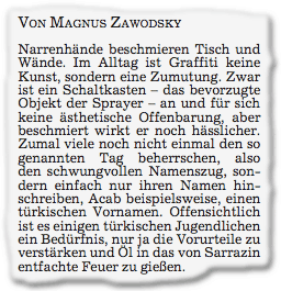 Narrenhände beschmieren Tisch und Wände. Im Alltag ist Graffiti keine Kunst, sondern eine Zumutung. Zwar ist ein Schaltkasten – das bevorzugte Objekt der Sprayer – an und für sich keine ästhetische Offenbarung, aber beschmiert wirkt er noch hässlicher. Zumal viele noch nicht einmal den so genannten Tag beherrschen, also den schwungvollen Namenszug, son- dern einfach nur ihren Namen hin- schreiben, Acab beispielsweise, einen türkischen Vornamen. Offensichtlich ist es einigen türkischen Jugendlichen ein Bedürfnis, nur ja die Vorurteile zu verstärken und Öl in das von Sarrazin entfachte Feuer zu gießen.