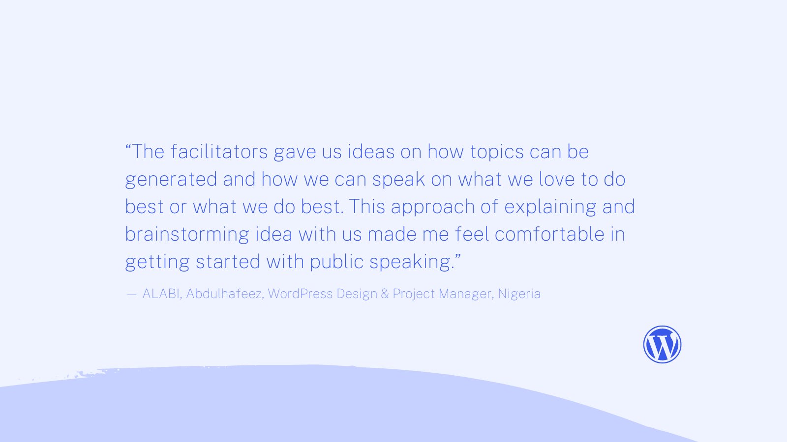 Blue image with text quote: “The facilitators gave us ideas on how topics can be generated and how we can speak on what we love to do best or what we do best. This approach of explaining and brainstorming idea with us made me feel comfortable in getting started with public speaking.” Quote by: ALABI, Abdulhafeez, WordPress Design & Project Manager, Nigeria