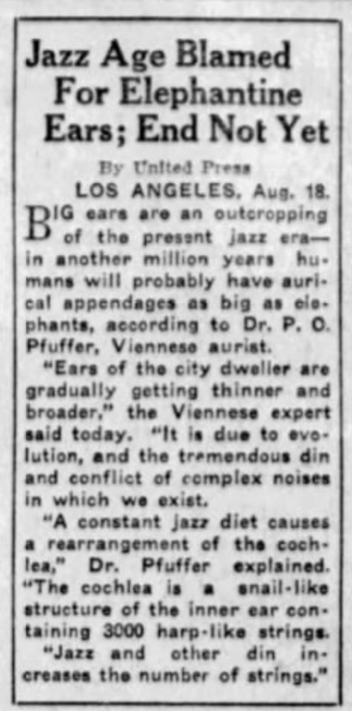 Jazz Age Blamed For Elephantine Ears; End Not Yet
By United Press
LOS ANGELES, Aug 18

Big ears are the outcropping of the present jazz era--in another million years humans will probably have aurical appendages as big as elephants, according to Dr PO Pfuffer, Viennese aurist.
"Ears of the city dweller are gradually getting thinner and broader," the Viennese expert said today. "It is due to evolution, and the tremendous din and conflict of complex noises in which we exist.
"A constant jazz diet causes a rearrangement of the cochlea," Dr Pfuffer explained. "The cochlea is a snail-like structure of the inner ear containing 3000 harp-like strings.
"Jazz and other din increases the number of strings."

--The Pomona Progress Bulletin, 18 Aug 1925.