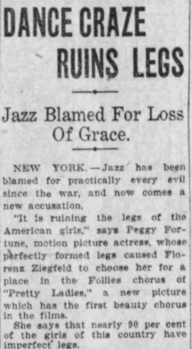 DANCE CRAZE RUINS LEGS

Jazz Blamed For Loss of Grace

NEW YORK--Jazz has been blamed for practically every evil since the war, and now comes a new accusation.

"It is ruining the legs of the American girls," says Peggy Fortune, motion picture actress, whose perfectly formed legs caused Florenz Ziegfeld to choose her for a place in the Follies chorus of "Pretty Ladies," a new picture which has the first beauty chorus in the films.

She says that nearly 90 per cent of the girls of this country have imperfect legs.

--The Austin American-Statesman, 19 Jun 1925.