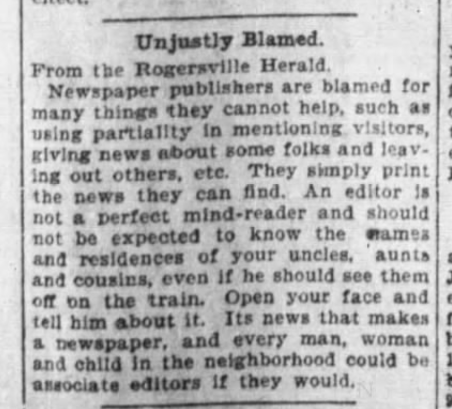 Unjustly Blamed

From the Rogersville Herald

Newspaper publishers are blamed for many things they cannot help, such as using partiality in mentioning visitors, giving news about some folks and leaving out others, etc. They simply print the news they can find. An editor is not a perfect mind-reader and should not be expected to know the names and residences of your uncles, aunts and cousins, even if he should see them off on the train. Open your face and tell him about it. Its news that makes a newspaper, and every man, woman and child in the neighbourhood could be associate editors if they would.

--The Knoxville Sentinel, 7 May 1897.