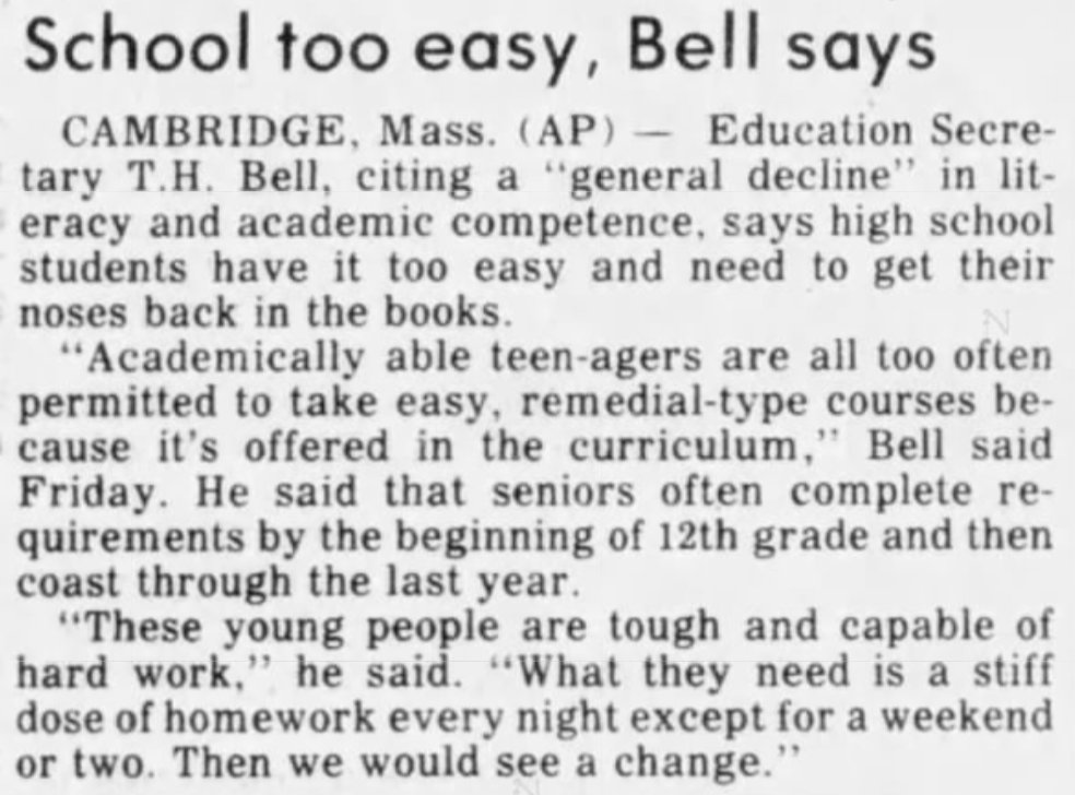 School too easy, Bell says
CAMBRIDGE, Mass (AP) -- Education Secretary T.H. Bell, citing a "general decline" in literacy and academic competence, says high school students have it too easy and need to get their noses back in the books.
"Academically able teen-agers are all too often permitted to take easy, remedial-type courses because it's offered in the curriculum," Bell said Friday. He said that seniors often complete requirements by the beginning of 12th grade and then coast through the last year.
"These young people are tough and capable of hard work," he said. "What they need is a stiff dose of homework every night except for a weekend or two. Then we would see a change."
--The Salinas Californian, 29 Aug 1981.