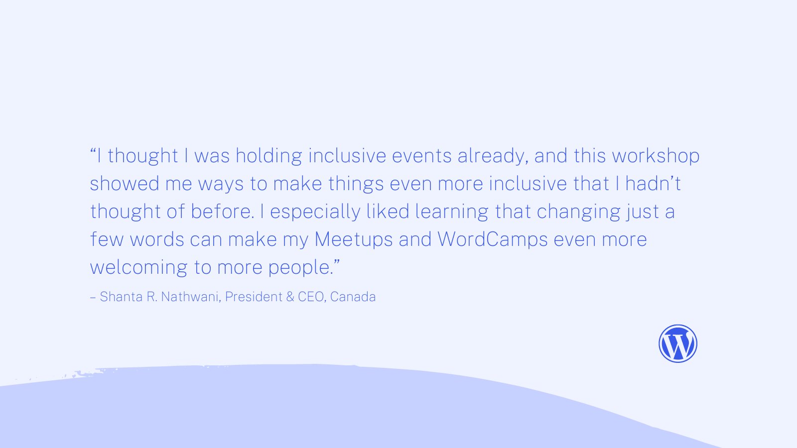 Blue background with WordPress logo and text quote, "“I thought I was holding inclusive events already, and this workshop showed me ways to make things even more inclusive that I hadn’t thought of before. I especially liked learning that changing just a few words can make my Meetups and WordCamps even more welcoming to more people.” Quote by “I thought I was holding inclusive events already, and this workshop showed me ways to make things even more inclusive that I hadn’t thought of before. I especially liked learning that changing just a few words can make my Meetups and WordCamps even more welcoming to more people.”
– Shanta R. Nathwani, President & CEO, Canada