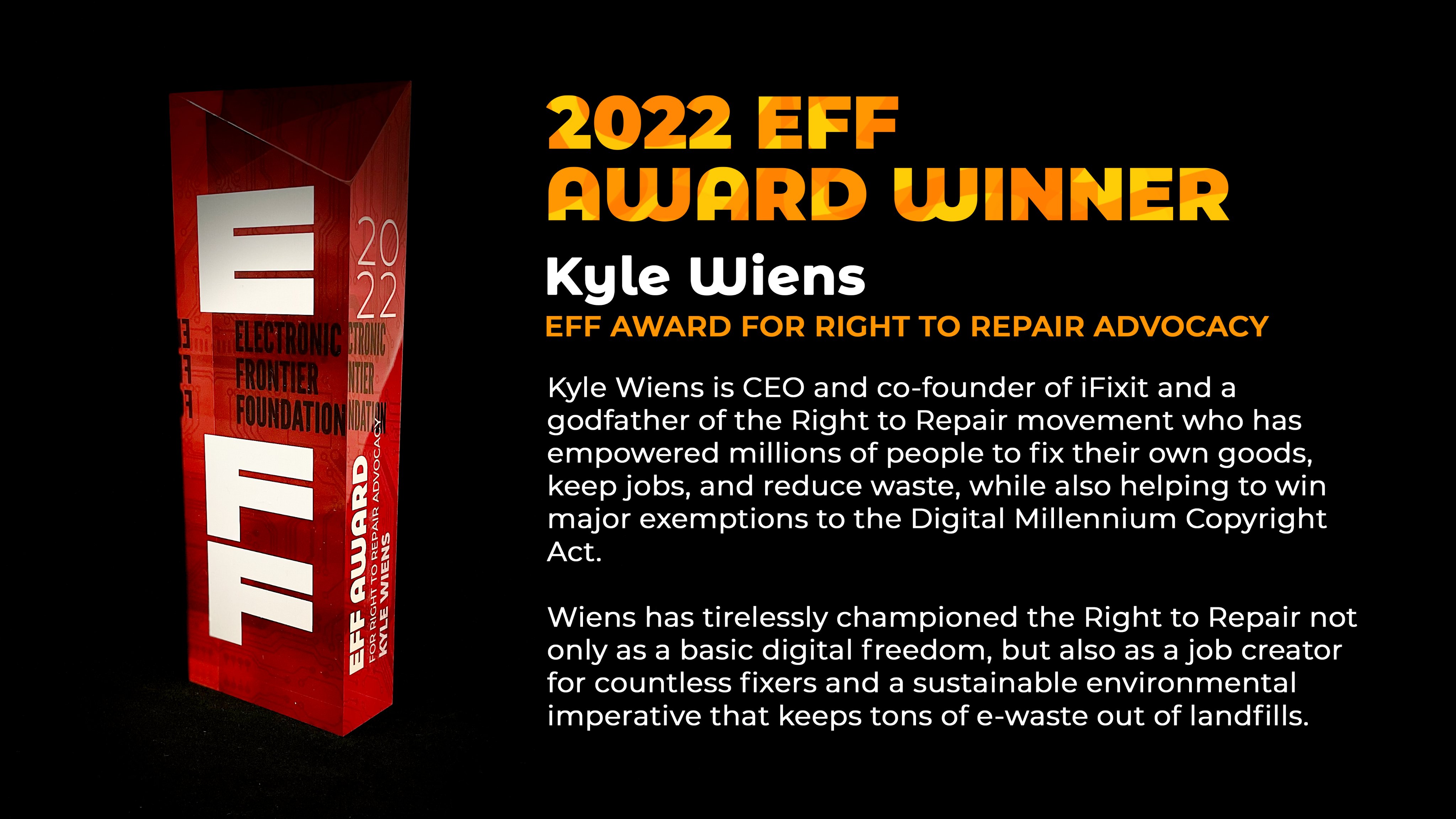 A picture of the EFF award, with the text:  2022 AWARD WINNER Kyle Wiens Kyle FOR RIGHT TO REPAIR ADVOCACY. Kyle Wiens is CEO and co-founder of iFixit and a godfather of the Right to Repair movement who has empowered millions of people to fix their own goods, keep jobs, and reduce waste, while also helping to win major exemptions to the Digital Millennium Copyright Act. Wiens has tirelessly championed the Right to Repair not only as a basic digital freedom, but also as a job creator for countless fixers and a sustainable environmental imperative that keeps tons of e-waste out of landfills.