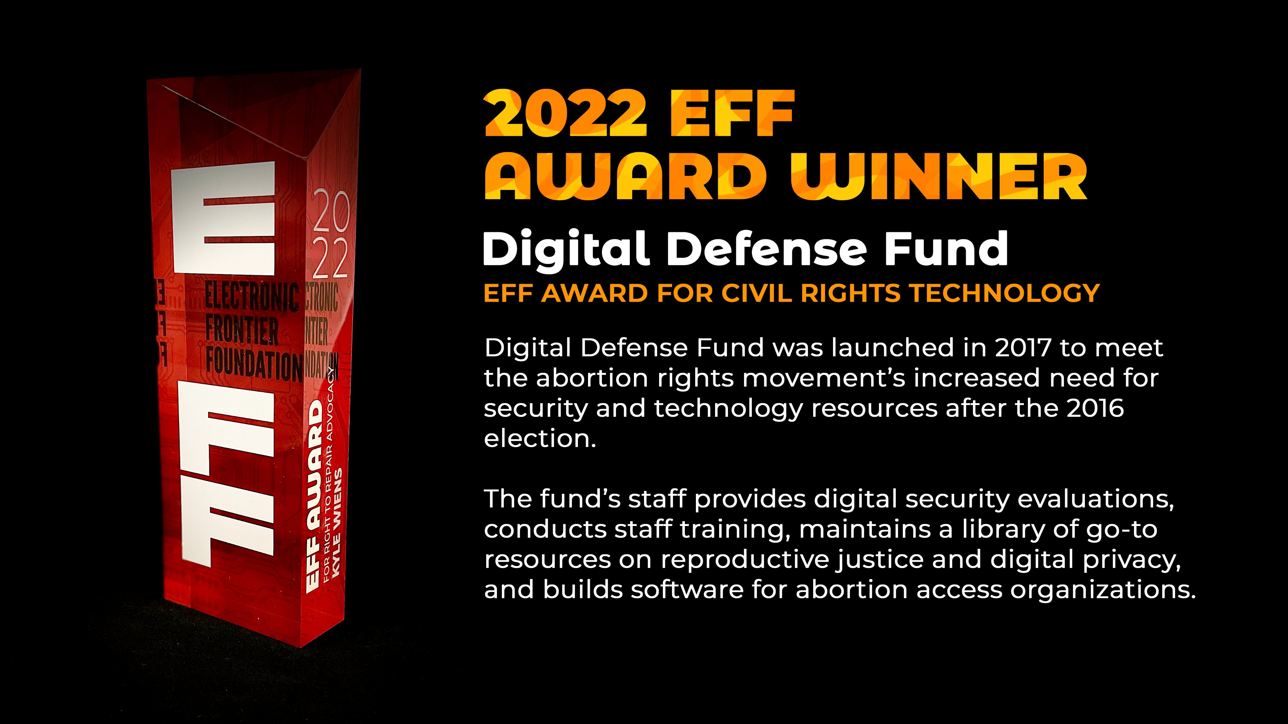 An image of an EFF award with the text: 2022 EFF AWARD WINNER, Defense Digital Fund. Digital Defense Fund was launched in 2017 to meet the abortion rights movement's increased need for security and technology resources after the 2016 election. The fund's staff provides digital security evaluations, conducts staff training, maintains a library of go-to resources on reproductive justice and digital privacy, and builds software for abortion access organizations.