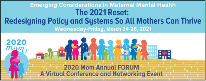 Emerging Considerations in Maternal Mental Health The 2021 Reset: Redesigning Policy and Systems So All Mothers Can Thrive Thursday &amp; Friday, March 24-26, 2021 2020 Mom Annual FORUM A Virtual Conference and Networking Event