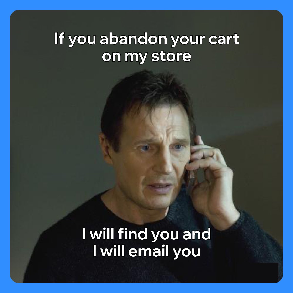 Bryan Mills from the movie Taken talking on the phone over a dark background. 

Text above his head reads: "If you abandon your cart on my store"

Text below his chin reads: "I will find you and I will email you"