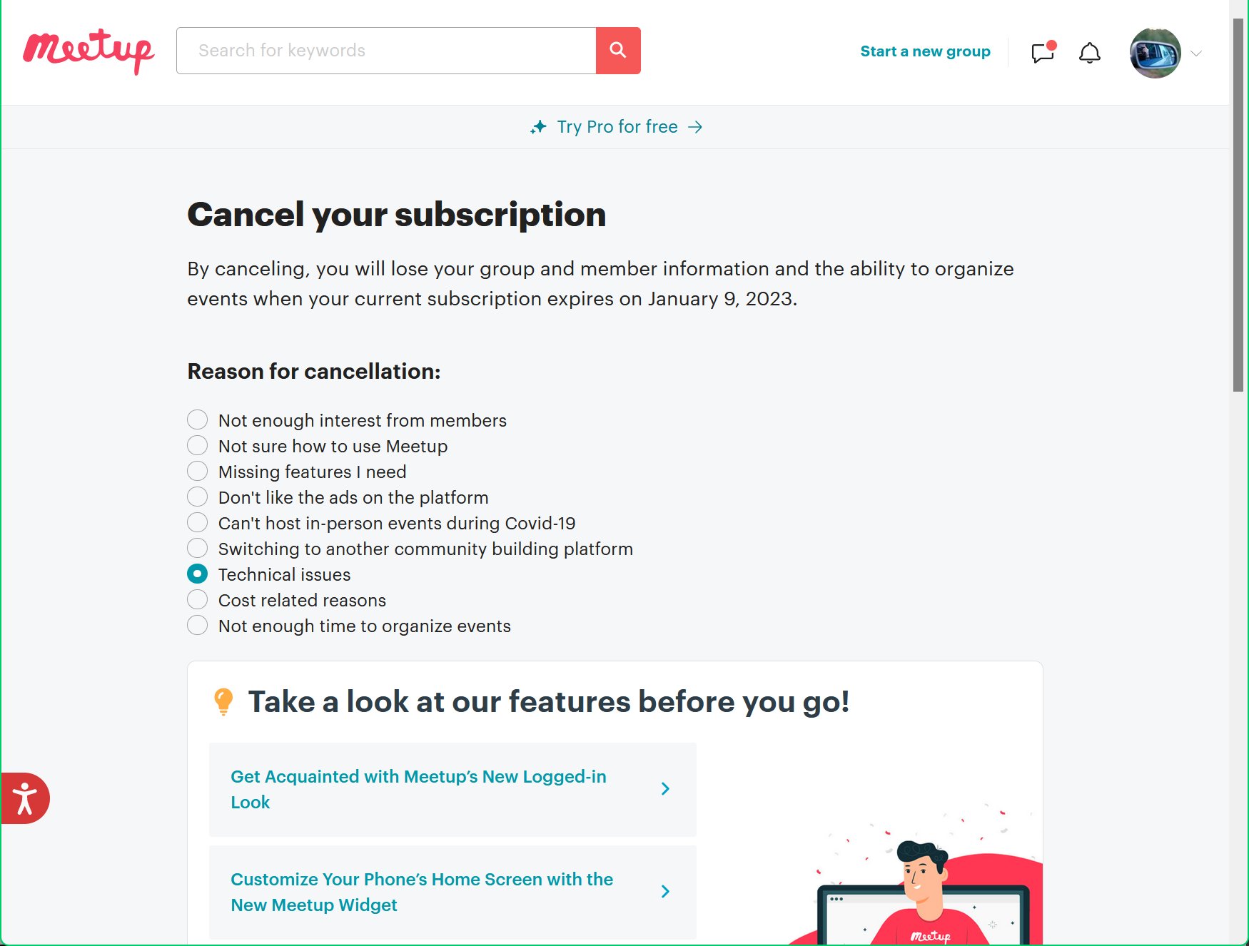 Meetup subscription cancellation page: “By canceling, you will lose your group and member information and the ability to organize events when your current subscription expires on January 9, 2023.” It then asks why I am canceling and offers a list of choices, where I chose “Technical issues”. Following that it tries to sell me on some of its features.