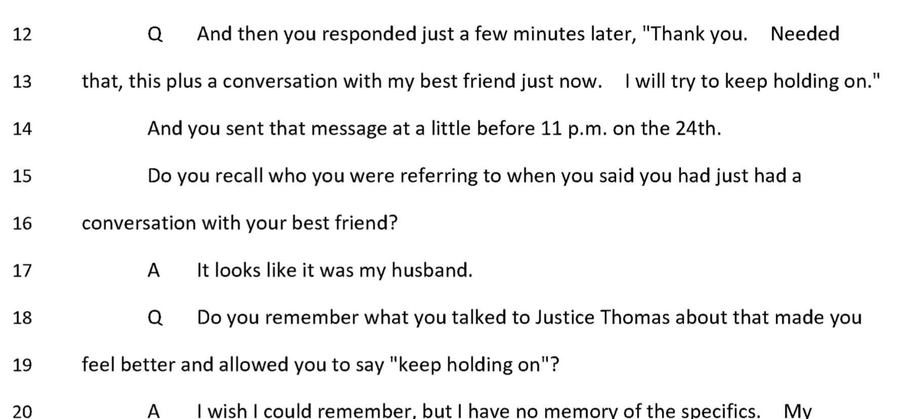 Q: And then you responded just a few minutes later, "Thank you. Needed that, this plus a conversation with my best friend just now. I will try to keep holding on." And you sent that message at a little before 11 p.m. on the 24th. Do you recall who you were referring to when you said you had just had a conversation with your best friend?
A: It looks like it was my husband.
Q: Do you remember what you talked to Justice Thomas about that made you feel better and allowed you to say "keep holding on"?
A: I wish I could remember, but I have no memory of the specifics.