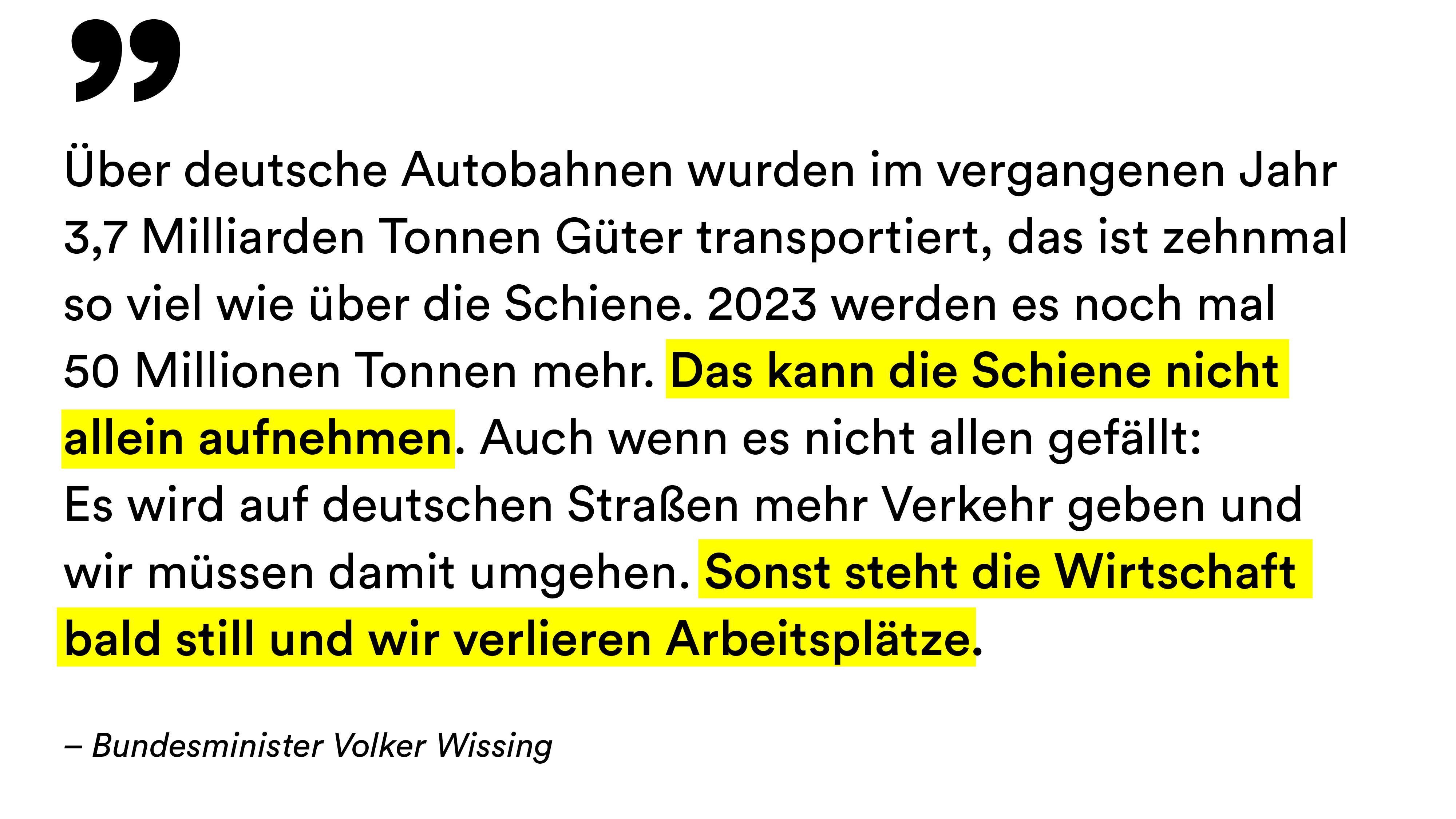 Zitat von Bundesminister Volker Wissing: "Über deutsche Autobahnen wurden im vergangenen Jahr 3,7 Milliarden Tonnen Güter transportiert, das ist zehnmal so viel wie über die Schiene. 2023 werden es noch mal 50 Millionen Tonnen mehr. Das kann die Schiene nicht allein aufnehmen. Auch wenn es nicht allen gefällt: Es wird auf deutschen Straßen mehr Verkehr geben und wir müssen damit umgehen. Sonst steht die Wirtschaft bald still und wir verlieren Arbeitsplätze."