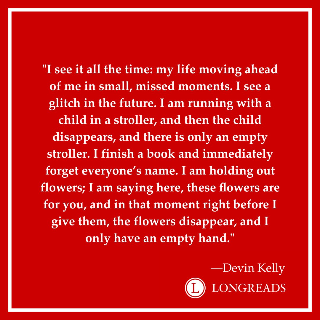 "I see it all the time: my life moving ahead of me in small, missed moments. I see a glitch in the future. I am running with a child in a stroller, and then the child disappears, and there is only an empty stroller. I finish a book and immediately forget everyone’s name. I am holding out flowers; I am saying here, these flowers are for you, and in that moment right before I give them, the flowers disappear, and I only have an empty hand." - Devin Kelly