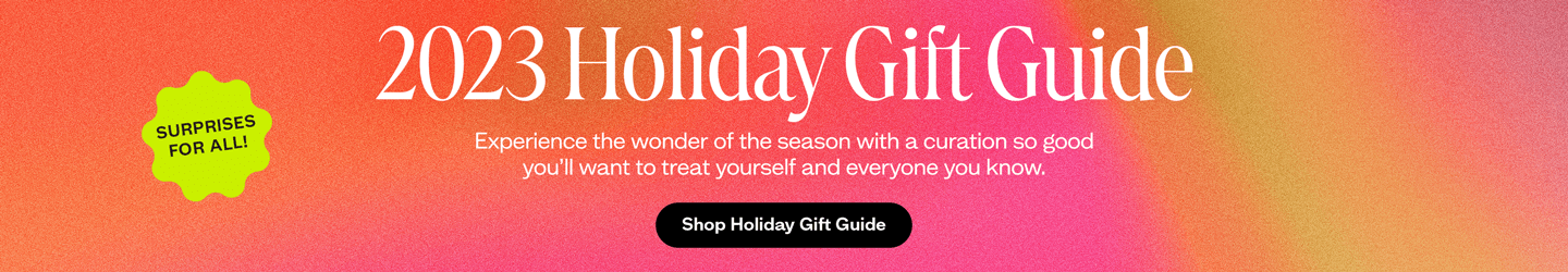 Surprises for all. 2023 Holiday Gift Guide.
Experience the wonder of the season with a curation so good you’ll want to treat yourself and everyone you know.
Shop Holiday Gift Guide.