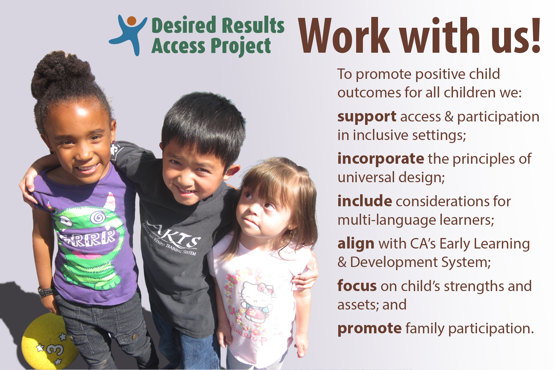 Desired Result Access Project, Work with us! To promote positive child outcomes for all children we: support access and participation in inclusive settings, incorporate the principles of universal design, include considerations for multi-language learners, align with California's Early Learning and Development System, focus on child's strengths and assets, and promote family participation