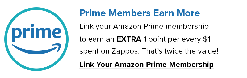 Prime Members Earn More. Link your Amazon Prime Membership to earn an extra 1 Point per every $1 spent on Zappos. That's twice the value! Link your Amazon Prime Membership Now.