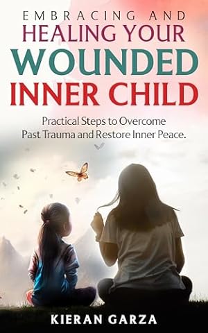 Embracing and Healing Your Wounded Inner Child: Practical Steps to Overcome Past Trauma and Restore Inner Peace